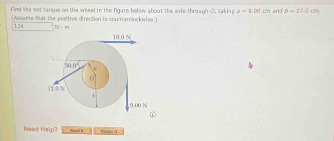 Find the net torque on the wheel in the figure below about the axle through O, taking a=9.00cm and b=27.0cm.
(Assume that the positive direction is counterclockwise.)
3.24 N· m
Need Help? Read II Master II