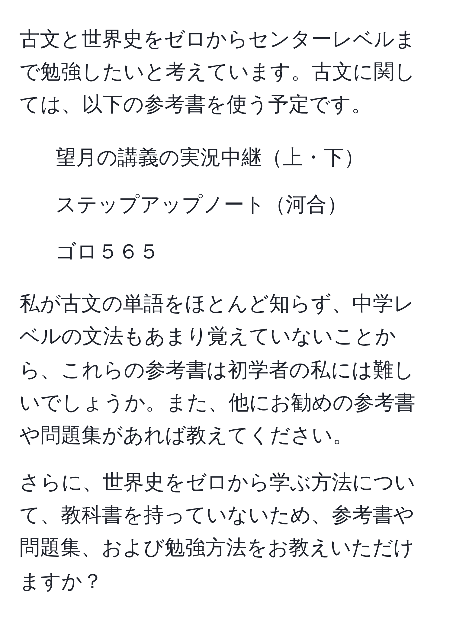 古文と世界史をゼロからセンターレベルまで勉強したいと考えています。古文に関しては、以下の参考書を使う予定です。  
- 望月の講義の実況中継上・下  
- ステップアップノート河合  
- ゴロ５６５  

私が古文の単語をほとんど知らず、中学レベルの文法もあまり覚えていないことから、これらの参考書は初学者の私には難しいでしょうか。また、他にお勧めの参考書や問題集があれば教えてください。  

さらに、世界史をゼロから学ぶ方法について、教科書を持っていないため、参考書や問題集、および勉強方法をお教えいただけますか？