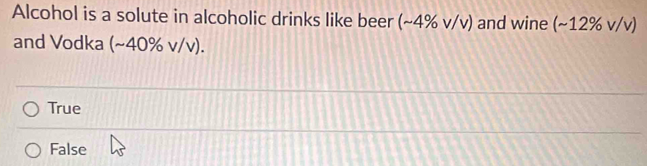 Alcohol is a solute in alcoholic drinks like beer (~4% v/v) and wine (~12% v/v)
and Vodka (~40% v/v).
True
False