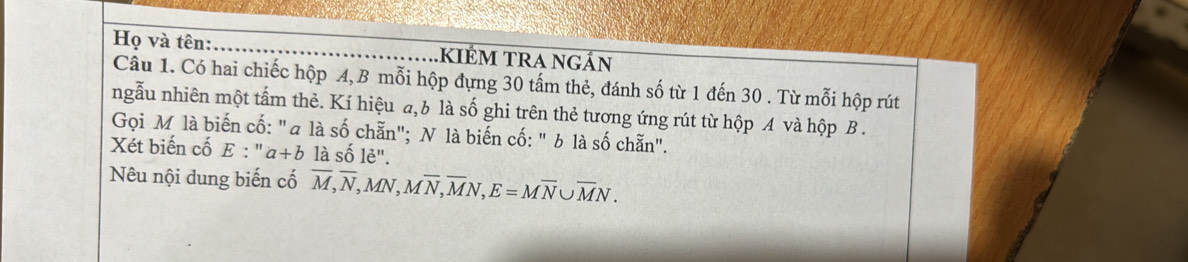 Họ và tên: kIÉM tRa ngán 
Câu 1. Có hai chiếc hộp A, B mỗi hộp đựng 30 tấm thẻ, đánh số từ 1 đến 30. Từ mỗi hộp rút 
ngẫu nhiên một tấm thẻ. Kí hiệu a,b là số ghi trên thẻ tương ứng rút từ hộp A và hộp B . 
Gọi M là biến cố: "a là số chẵn"; N là biến cố: " b là số chẵn". 
Xét biến cố E:''a+b là số lẻ". 
Nêu nội dung biến cố overline M, overline N, MN, Moverline N, overline MN, E=Moverline N∪ overline MN.