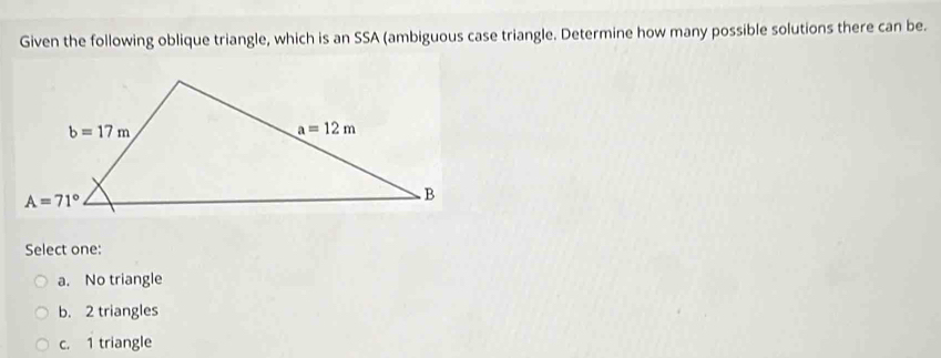 Given the following oblique triangle, which is an SSA (ambiguous case triangle. Determine how many possible solutions there can be.
Select one:
a. No triangle
b. 2 triangles
c. 1 triangle