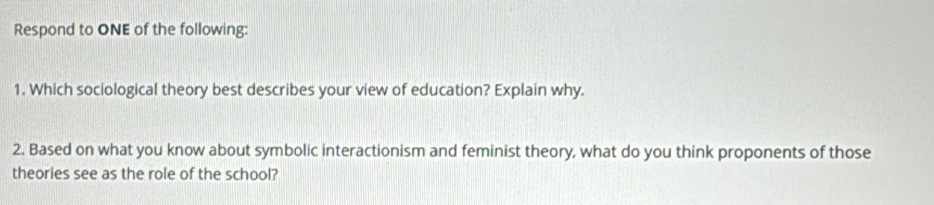 Respond to ONE of the following: 
1. Which sociological theory best describes your view of education? Explain why. 
2. Based on what you know about symbolic interactionism and feminist theory, what do you think proponents of those 
theories see as the role of the school?