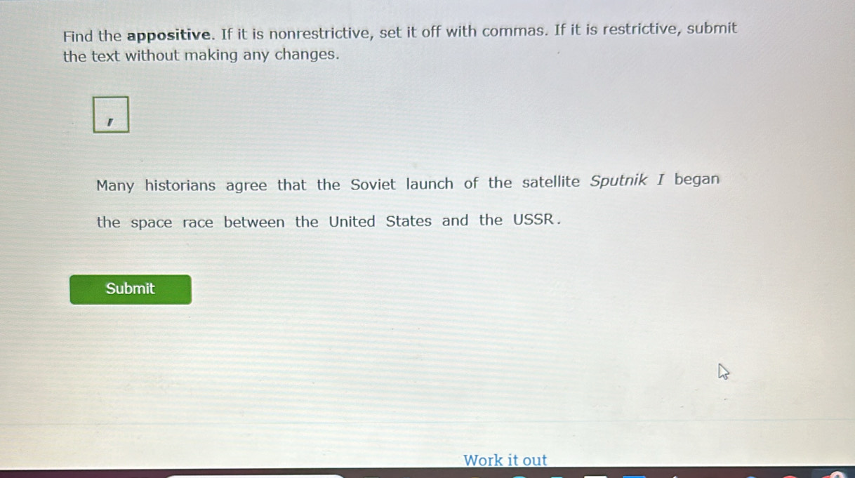 Find the appositive. If it is nonrestrictive, set it off with commas. If it is restrictive, submit 
the text without making any changes. 
Many historians agree that the Soviet launch of the satellite Sputnik I began 
the space race between the United States and the USSR. 
Submit 
Work it out