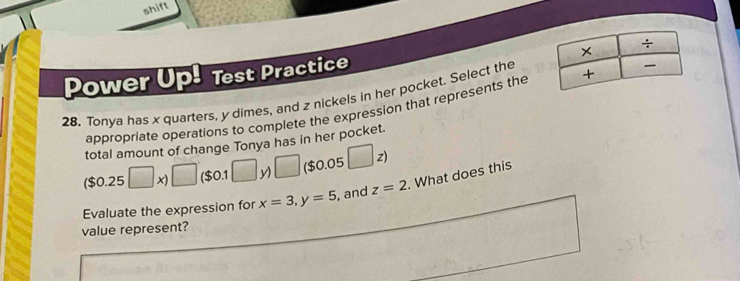 shift 
Power Up! Test Practice 
28. Tonya has x quarters, y dimes, and z nickels in her pocket. Select the 
appropriate operations to complete the expression that represents the 
total amount of change Tonya has in her pocket.
($0.25□ x)□ ($0.1□ y)□ ($0.05□ z)
Evaluate the expression for x=3, y=5 , and z=2. What does this 
value represent?