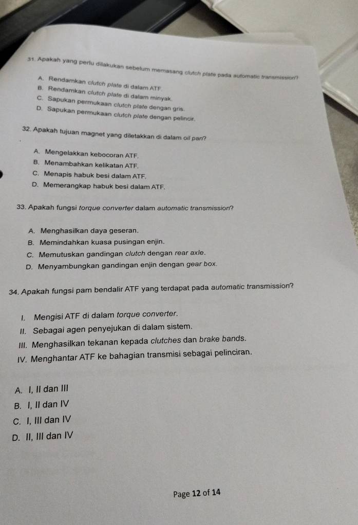 Apakah yang perlu dilakukan sebelum memasang clutch plate pada automatic transmission'?
A. Rendamkan clutch plate di dalam ATF.
B. Rendamkan clutch plate di dalam minyak
C. Sapukan permukaan clutch plate dengan gris.
D. Sapukan permukaan clutch plate dengan pelincir
32. Apakah tujuan magnet yang diletakkan di dalam oil pan?
A. Mengelakkan kebocoran ATF.
B. Menambahkan kelikatan ATF.
C. Menapis habuk besi dalam ATF.
D. Memerangkap habuk besi dalam ATF.
33. Apakah fungsi torque converter dalam automatic transmission?
A. Menghasilkan daya geseran.
B. Memindahkan kuasa pusingan enjin.
C. Memutuskan gandingan clutch dengan rear axle.
D. Menyambungkan gandingan enjin dengan gear box.
34. Apakah fungsi pam bendalir ATF yang terdapat pada automatic transmission?
I. Mengisi ATF di dalam torque converter.
II. Sebagai agen penyejukan di dalam sistem.
III. Menghasilkan tekanan kepada clutches dan brake bands.
IV. Menghantar ATF ke bahagian transmisi sebagai pelinciran.
A. I, II dan III
B. I, II dan IV
C. I, III dan IV
D. II, III dan IV
Page 12 of 14