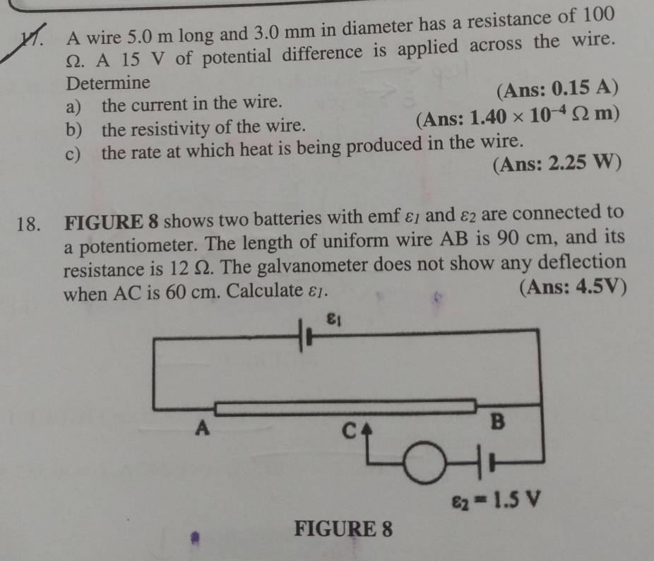 A wire 5.0 m long and 3.0 mm in diameter has a resistance of 100
Ω. A 15 V of potential difference is applied across the wire.
Determine
a) the current in the wire. (Ans: 0.15 A)
b) the resistivity of the wire. (Ans: 1.40* 10^(-4)Omega m)
c) the rate at which heat is being produced in the wire.
(Ans: 2.25 W)
18. FIGURE 8 shows two batteries with emf ε and varepsilon _2 are connected to
a potentiometer. The length of uniform wire AB is 90 cm, and its
resistance is 12 Ω. The galvanometer does not show any deflection
when AC is 60 cm. Calculate ε1. (Ans: 4.5V)