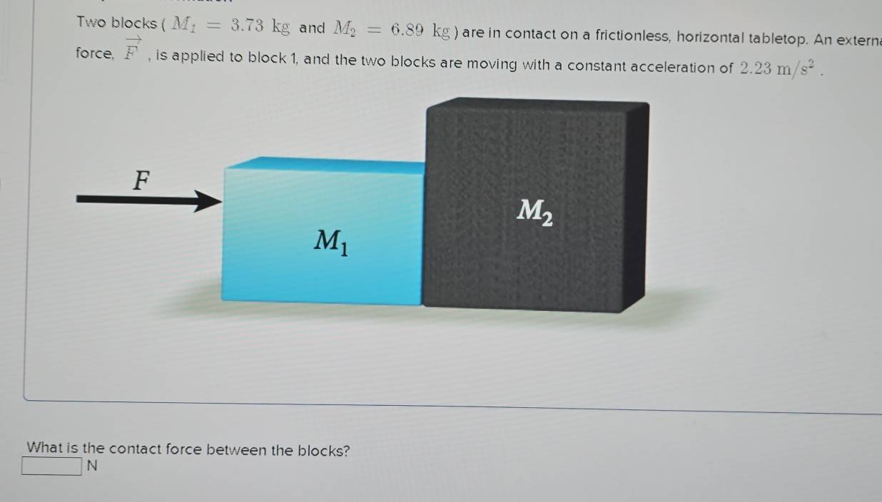 Two blocks (M_1=3.73kg and M_2=6.89kg) are in contact on a frictionless, horizontal tabletop. An externa
force, vector F , is applied to block 1, and the two blocks are moving with a constant acceleration of 2.23m/s^2.
What is the contact force between the blocks?
□ N