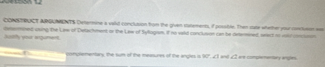 Jesción 12 
constRUCT ARGUMENTS Dettermine a vaid conclusion from the given statements, if possible. Then state whether your conclution wa 
determined using the Law of Detachment or the Law of Syllogism. If no vaild conclusion can be determined, select no voild conclution 
Sustly your agumen 
complementary, the sum off the measures off the angles is 90°. ∠ 1 and ∠ 2 are czimplementary angles