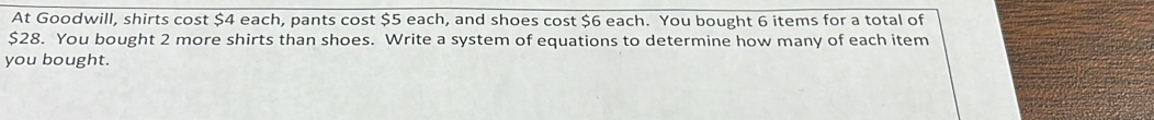 At Goodwill, shirts cost $4 each, pants cost $5 each, and shoes cost $6 each. You bought 6 items for a total of
$28. You bought 2 more shirts than shoes. Write a system of equations to determine how many of each item 
you bought.