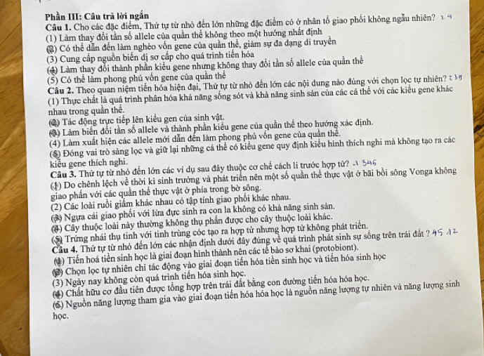 Phần III: Câu trã lời ngắn 1. 4
Câu 1. Cho các đặc điểm, Thứ tự từ nhỏ đến lớn những đặc điểm có ở nhân tố giao phối không ngẫu nhiên?
(1) Làm thay đổi tần số allele của quần thể không theo một hướng nhất định
C ) Có thể dẫn đến làm nghèo vốn gene của quần thể, giảm sự đa đạng di truyền
(3) Cung cấp nguồn biến dị sơ cấp cho quá trình tiến hóa
(4) Làm thay đổi thành phần kiểu gene nhưng không thay đổi tần số allele của quần thể
(⑤) Có thể làm phong phú vốn gene của quần thể
Câu 2. Theo quan niệm tiến hóa hiện đại, Thứ tự từ nhỏ dến lớn các nội dung nào đúng với chọn lọc tự nhiên? E M
(1) Thực chất là quá trình phân hóa khả năng sống sót và khả năng sinh sản của các cá thể với các kiểu gene khác
nhau trong quần thể.
2) Tác động trực tiếp lên kiều gen của sinh vật.
3) Làm biến đổi tần số allele và thành phần kiểu gene của quần thể theo hướng xác định.
(4) Làm xuất hiện các allele mới dẫn đến làm phong phủ vốn gene của quần thể.
($) Đóng vai trò sàng lọc và giữ lại những cá thể có kiểu gene quy định kiểu hình thích nghi mà không tạo ra các
kiểu gene thích nghi.
Câu 3. Thứ tự từ nhỏ đến lớn các ví dụ sau đây thuộc cơ chế cách li trước hợp tử? - 846
(1) Do chênh lệch về thời kì sinh trưởng và phát triển nên một số quần thể thực vật ở bãi bồi sông Vonga không
giao phần với các quần thể thực vật ở phía trong bờ sông.
(2) Các loài ruồi giấm khác nhau có tập tính giao phối khác nhau.
(3) Ngựa cái giao phổi với lừa đực sinh ra con la không có khả năng sinh sản.
(4) Cây thuộc loài này thường không thụ phần được cho cây thuộc loài khác.
S Trứng nhái thụ tinh với tinh trùng cóc tạo ra hợp tử nhưng hợp tử không phát triển.
Cầu 4. Thứ tự từ nhỏ đến lớn các nhận định dưới đây đúng về quá trình phát sinh sự sống trên trái đất ? 45 12
(1) Tiến hoá tiền sinh học là giai đoạn hình thành nên các tế bảo sơ khai (protobiont).
(2) Chọn lọc tự nhiên chỉ tác động vào giai đoạn tiến hóa tiền sinh học và tiến hóa sinh học
(3) Ngày nay không còn quá trình tiền hóa sinh học,
(4) Chất hữu cơ đầu tiên được tổng hợp trên trái đất bằng con đường tiến hóa hóa học.
(6) Nguồn năng lượng tham gia vào giai đoạn tiến hóa hóa học là nguồn năng lượng tự nhiên và năng lượng sinh
học.