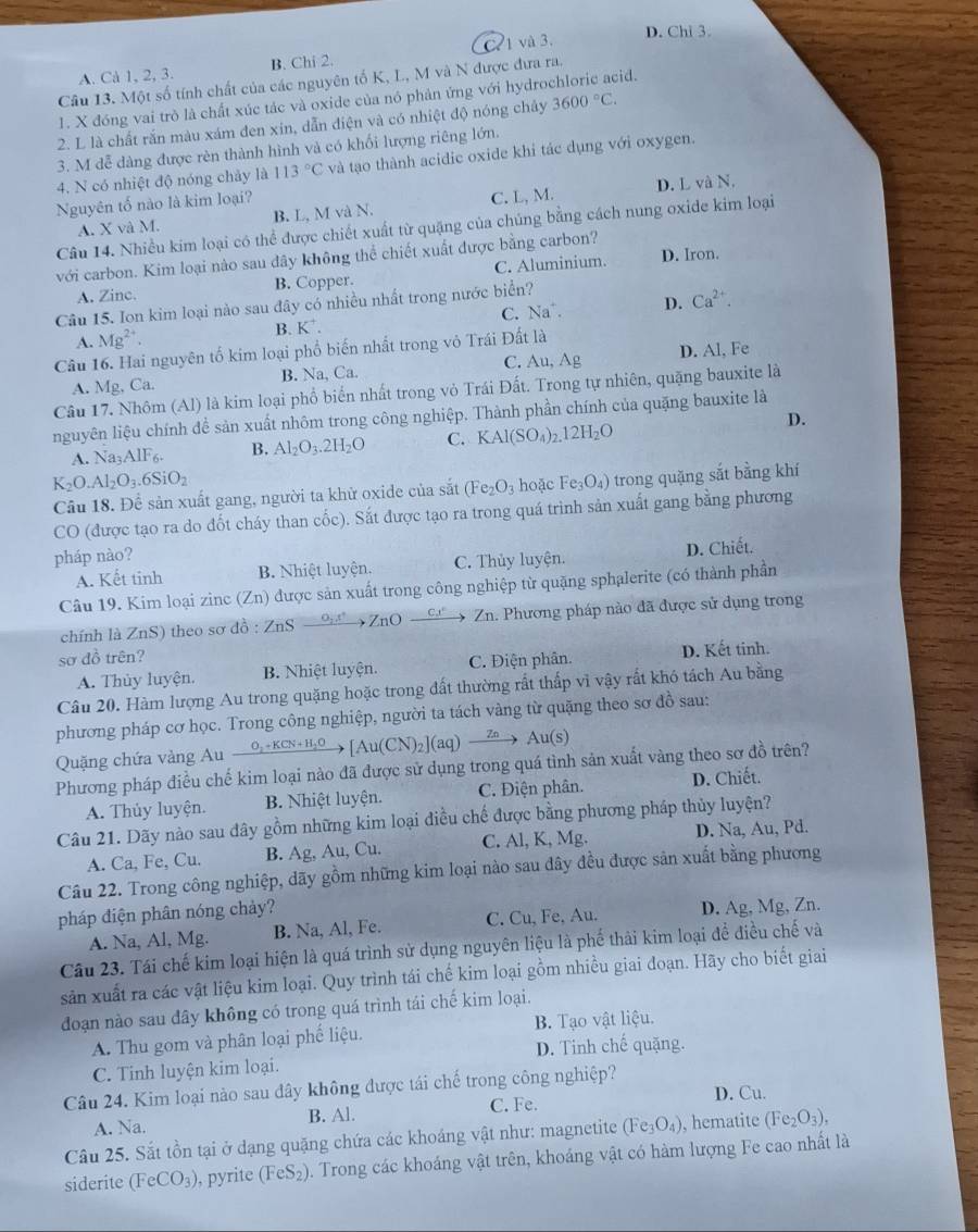 D. Chi 3.
A. Cà 1, 2, 3. B. Chi 2. C. 1 và 3.
Câu 13. Một số tính chất của các nguyên tố K, L, M và N được đưa ra.
1. X đóng vai trò là chất xúc tác và oxide của nó phản ứng với hydrochloric acid.
2. L là chất rắn màu xám đen xin, dẫn điện và có nhiệt độ nóng chảy 3600°C.
3. M đễ dàng được rèn thành hình và có khối lượng riêng lớn.
4. N có nhiệt độ nóng chảy là 113°C và tạo thành acidic oxide khi tác dụng với oxygen.
Nguyên tố nào là kim loại?
A. X và M. B. L, M và N. C. L, M. D. L và N.
Câu 14. Nhiều kim loại có thể được chiết xuất từ quặng của chúng bằng cách nung oxide kim loại
với carbon. Kim loại nào sau đây không thể chiết xuất được bằng carbon?
A. Zinc. B. Copper. C. Aluminium. D. Iron.
Câu 15. Ion kim loại nào sau đây có nhiều nhất trong nước biển?
C. Na .
A. Mg^(2+). B. K^+. D. Ca^(2+).
Câu 16. Hai nguyên tố kim loại phổ biến nhất trong vô Trái Đất là
A. Mg, Ca. B. Na, Ca. C. Au, Ag D. Al, Fe
Câu 17. Nhôm (Al) là kim loại phổ biển nhất trong vỏ Trái Đất. Trong tự nhiên, quặng bauxite là
nguyên liệu chính để sản xuất nhôm trong công nghiệp. Thành phần chính của quặng bauxite là
A. Na AIF_6 B. Al_2O_3.2H_2O C. KAl(SO_4)_2.12H_2O
D.
K_2O.Al_2O_3.6SiO_2 hoặc Fe_3O_4) trong quặng sắt bằng khí
Câu 18. Để sản xuất gang, người ta khử oxide của sắt (Fe_2O_3
CO (được tạo ra do đốt cháy than cốc). Sắt được tạo ra trong quá trinh sản xuất gang bằng phương
pháp nào?
A. Kết tinh B. Nhiệt luyện. C. Thủy luyện. D. Chiết.
Câu 19. Kim loại zinc (Zn) được sản xuất trong công nghiệp từ quặng sphalerite (có thành phần
chính là ZnS) theo sơ đồ : ZnS 0, ,1° →ZnO Zn. Phương pháp nào đã được sử dụng trong
sơ đồ trên?
A. Thủy luyện. B. Nhiệt luyện. C. Điện phân. D. Kết tinh.
Câu 20. Hàm lượng Au trong quặng hoặc trong đất thường rất thấp vì vậy rất khó tách Au bằng
phương pháp cơ học. Trong công nghiệp, người ta tách vàng từ quặng theo sơ do sau:
Quặng chứa vàng Au xrightarrow O_2+KCN+H_2O[Au(CN)_2](aq) Au(s)
Phương pháp điều chế kim loại nào đã được sử dụng trong quá tình sản xuất vàng theo sơ đồ trên?
A. Thủy luyện. B. Nhiệt luyện. C. Điện phân. D. Chiết.
Câu 21. Dãy nào sau đây gồm những kim loại điều chế được bằng phương pháp thủy luyện?
A. Ca, Fe, Cu. B. Ag, Au, Cu. C. Al, K, Mg. D. Na, Au, Pd.
Câu 22. Trong công nghiệp, dãy gồm những kim loại nào sau đây đều được sản xuất bằng phương
pháp điện phân nóng chảy?
A. Na, Al, Mg. B. Na, Al, Fe. C. Cu, Fe, Au. D. Ag, Mg, Zn.
Câu 23. Tái chế kim loại hiện là quá trình sử dụng nguyên liệu là phế thải kim loại để điều chế và
sản xuất ra các vật liệu kim loại. Quy trình tái chế kim loại gồm nhiều giai đoạn. Hãy cho biết giai
đoạn nào sau đây không có trong quá trình tái chế kim loại.
A. Thu gom và phân loại phố liệu. B. Tạo vật liệu.
C. Tinh luyện kim loại. D. Tinh chế quặng.
Câu 24. Kim loại nào sau đây không được tái chế trong công nghiệp?
D. Cu.
A. Na. B. Al. C. Fe.
Câu 25. Sắt tồn tại ở dạng quặng chứa các khoáng vật như: magnetite (Fe_3O_4) , hematite (Fe_2O_3),
siderite (FeCO_3) , pyrite (FeS_2) ). Trong các khoáng vật trên, khoáng vật có hàm lượng Fe cao nhất là