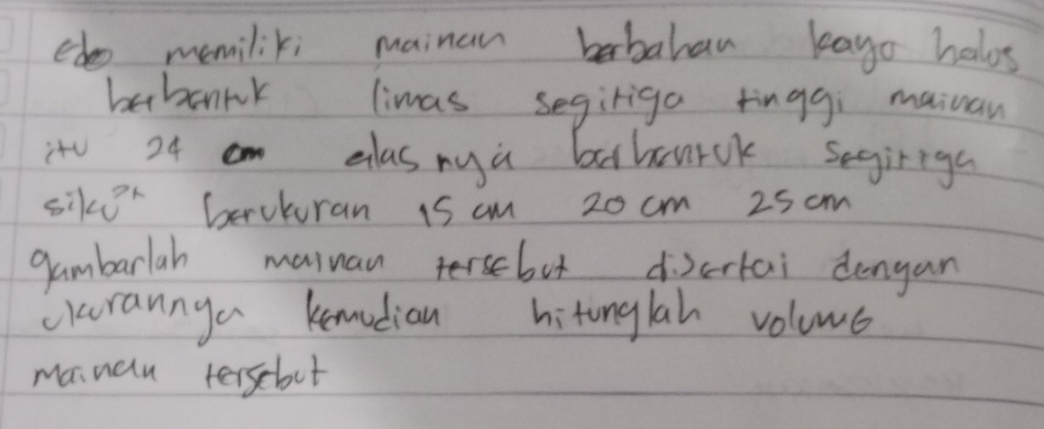 edo memilik; mainan babahan kago halos 
babanrk limas segiriga tinggi mainan 
it 24 m elasnya baharck segiriga 
sikor berutoran 1s cm 20 cm 25 cm
gambarlah muiuan tbot dicrtai dengan 
carannga kemodian hitonglah voluue 
mainalu terscbot