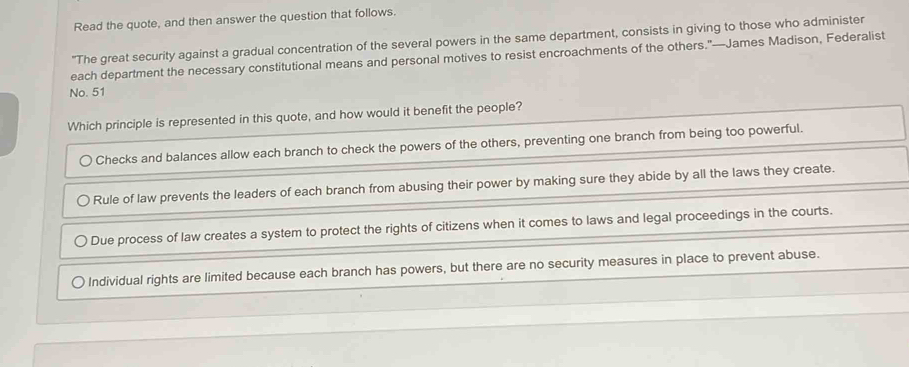 Read the quote, and then answer the question that follows.
"The great security against a gradual concentration of the several powers in the same department, consists in giving to those who administer
each department the necessary constitutional means and personal motives to resist encroachments of the others."—James Madison, Federalist
No. 51
Which principle is represented in this quote, and how would it benefit the people?
Checks and balances allow each branch to check the powers of the others, preventing one branch from being too powerful.
Rule of law prevents the leaders of each branch from abusing their power by making sure they abide by all the laws they create.
Due process of law creates a system to protect the rights of citizens when it comes to laws and legal proceedings in the courts.
〇 Individual rights are limited because each branch has powers, but there are no security measures in place to prevent abuse.