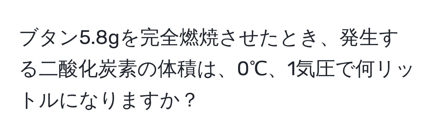 ブタン5.8gを完全燃焼させたとき、発生する二酸化炭素の体積は、0℃、1気圧で何リットルになりますか？