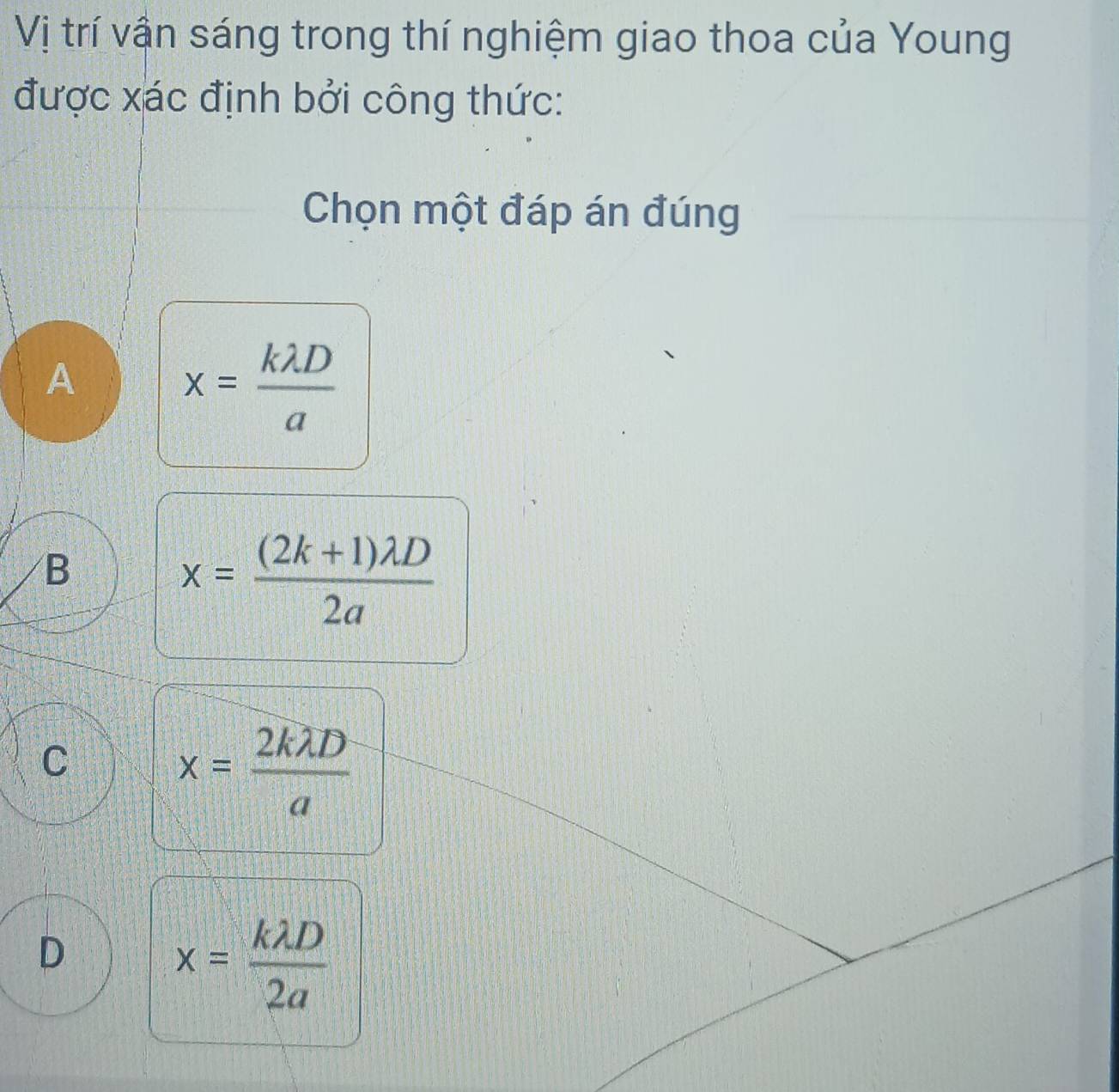 Vị trí vận sáng trong thí nghiệm giao thoa của Young
được xác định bởi công thức:
Chọn một đáp án đúng
A
x= klambda D/a 
B
x= ((2k+1)lambda D)/2a 
C
x= 2klambda D/a 
D
x= klambda D/2a 