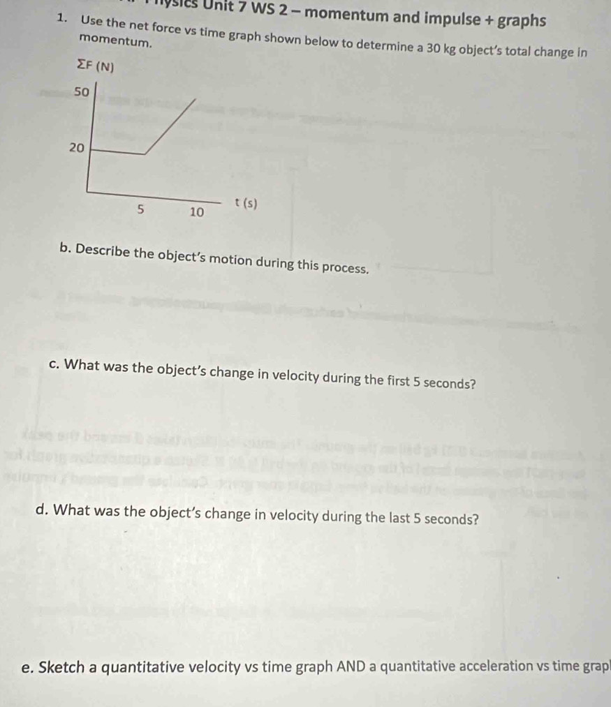 nysics Unit 7 WS 2 - momentum and impulse + graphs 
1. Use the net force vs time graph shown below to determine a 30 kg object’s total change in 
momentum. 
∑F (N)
50
20
5 10 t (s)
b. Describe the object’s motion during this process. 
c. What was the object’s change in velocity during the first 5 seconds? 
d. What was the object’s change in velocity during the last 5 seconds? 
e. Sketch a quantitative velocity vs time graph AND a quantitative acceleration vs time grap