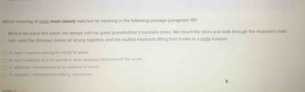 Which meaning of mute most closely matches its meaning in the following passage (paragraph 19)?
Before we leave this place, we always visit my great-grandmother's buckskin dress. We mount the stairs and walk through the museum's main
hall—past the dinosaur bones all strung together, and the stuffed elephants lifting their trunks in a mute trumpet.
A. noun I a person lacking the ability to speak
B. noun I a device on a TV, phone or other appliance that turns off the sound
C. adjective I characterised by an absence of sound
D. acljective I refraining from talking, speechless