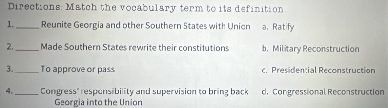 Directions: Match the vocabulary term to its definition.
1._ Reunite Georgia and other Southern States with Union a. Ratify
2._ Made Southern States rewrite their constitutions b. Military Reconstruction
3._ To approve or pass c. Presidential Reconstruction
4._ Congress’ responsibility and supervision to bring back d. Congressional Reconstruction
Georgia into the Union