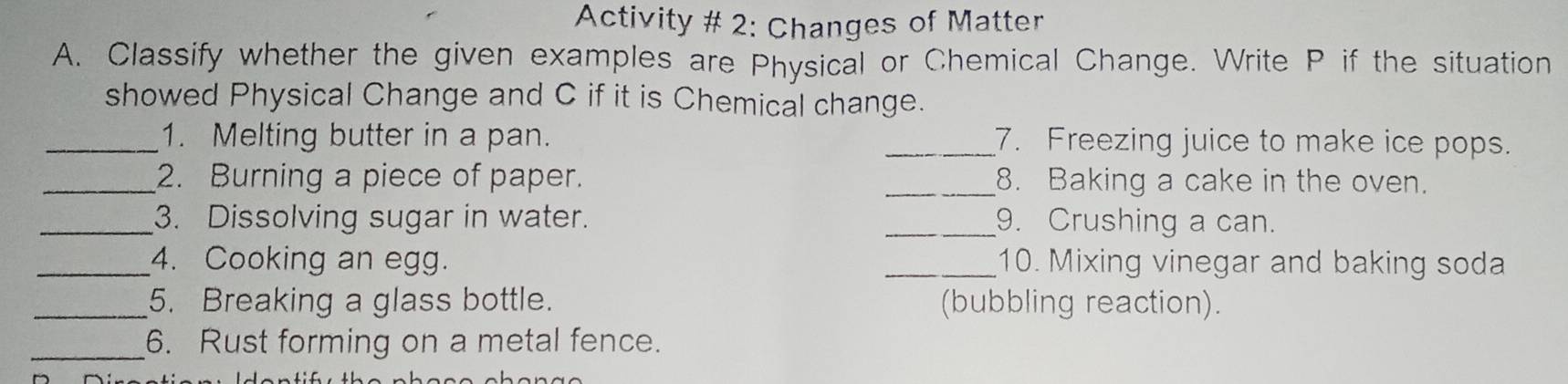 Activity # 2: Changes of Matter 
A. Classify whether the given examples are Physical or Chemical Change. Write P if the situation 
showed Physical Change and C if it is Chemical change. 
_1. Melting butter in a pan. _7. Freezing juice to make ice pops. 
_2. Burning a piece of paper. _8. Baking a cake in the oven. 
_3. Dissolving sugar in water. _9. Crushing a can. 
_4. Cooking an egg. _10. Mixing vinegar and baking soda 
_5. Breaking a glass bottle. (bubbling reaction). 
_6. Rust forming on a metal fence.