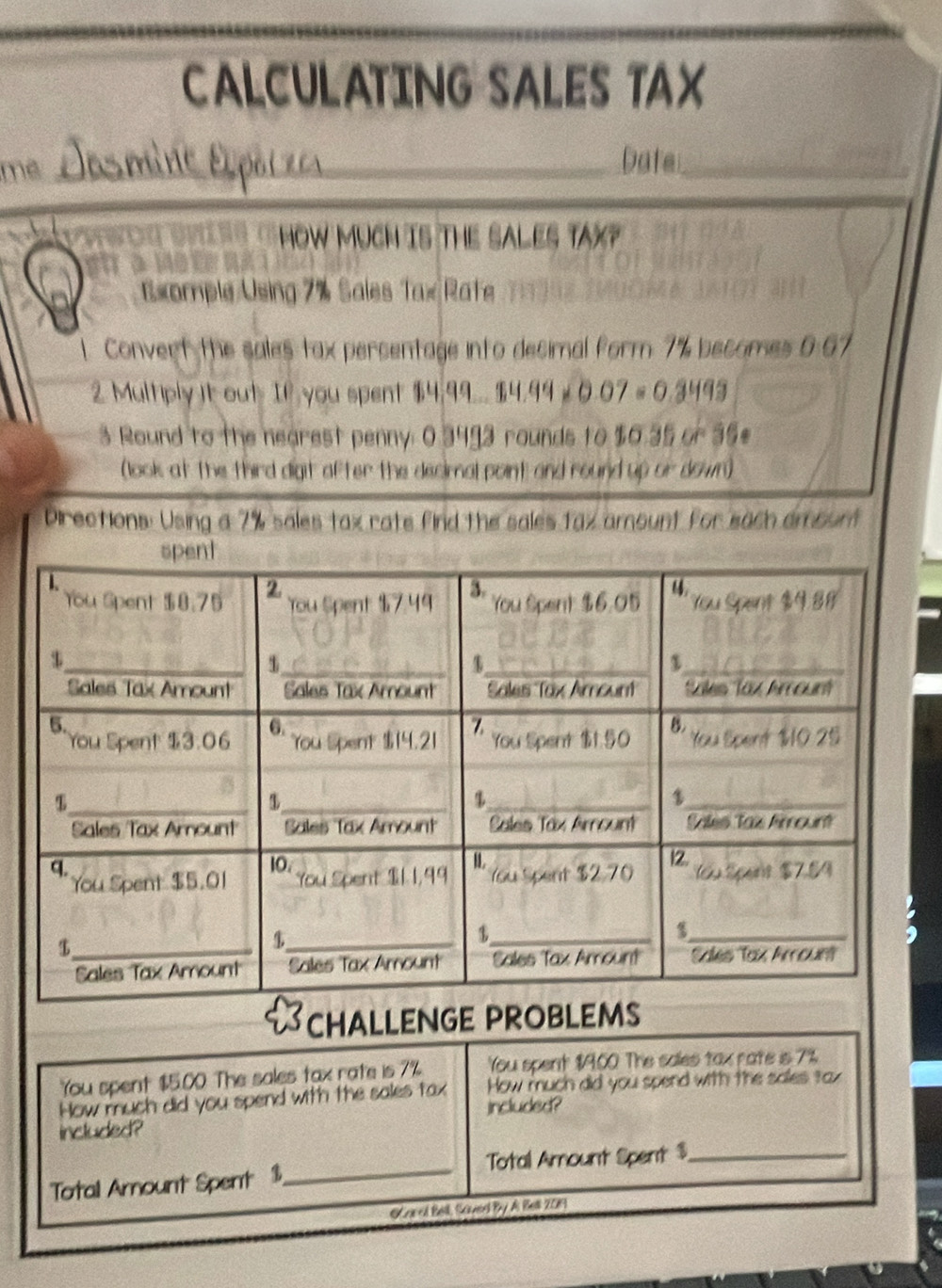 CALCULATING SALES TAX
mê_
Date_
HOW MUCH IS THE SALES TAX?
Exomple Using 7% Sales Tax Rate 2  1
1. Convert the sales tax percentage into decimal form 7% becomes 0:67
2 Multiply it out If you spent 14.99 _ 34.990.07=0.3493
3 Round to the nearest penny: 0.3493 rounds to $0.35 or 35
(look at the third digit after the decimal point; and round up or down)
Directions: Using a 7% sales tax rate find the sales tax amount for each amount
CHALLENGE PROBLEMS
You spent $5.00 The sales tax rate is 7% You spent $9.00. The sales tax rate is 7%
How much did you spend with the sales tax How much did you spend with the sales tax
included?
included?
Total Amount Spent 1,_ Total Amount Spent $_
Lra ed Bell, Sennerd By. As Bll 2019