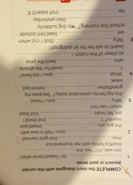 COMPLETE the short dialogues with the correct 
present or past tense. 
1 _(Jo / leave) home when 
she was 25?’ 'Yes, she_ 
(start) a family with her boyfriend but 
they_ (not get) married.' 
2 _(you / fall) in love with 
the guy you _(meet) last 
month?’ ‘I_ (not think) I 
am. My heart_ (not leap) 
when I see him.' 
3. Why _(you / have) 
this big family celebration today?’ ‘Because my 
grandfather_ (retire) last 
week.' 
4 What_ (you / do) here?' 
_(wait) for the athlete 
who _(win) the prize 
as player of the match: I_ 
(want) to ask her for an autograph' 
5 Why_ (Bob / cry) when 
we_ (see) him outside 
school this morning?’ 'His dog suddenly 
_(die) yesterday. 
He_ (not expect) it.'