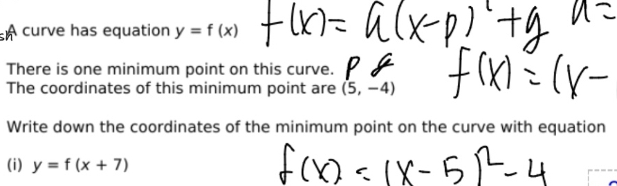 A curve has equation y=f(x)
There is one minimum point on this curve. 
The coordinates of this minimum point are (5,-4)
Write down the coordinates of the minimum point on the curve with equation 
(i) y=f(x+7)