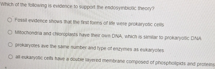 Which of the following is evidence to support the endosymbiotic theory?
Fossil evidence shows that the first forms of life were prokaryotic cells
Mitochondria and chloroplasts have their own DNA, which is similar to prokaryotic DNA
prokaryotes ave the same number and type of enzymes as eukaryotes
all eukaryotic cells have a double layered membrane composed of phospholipids and proteins