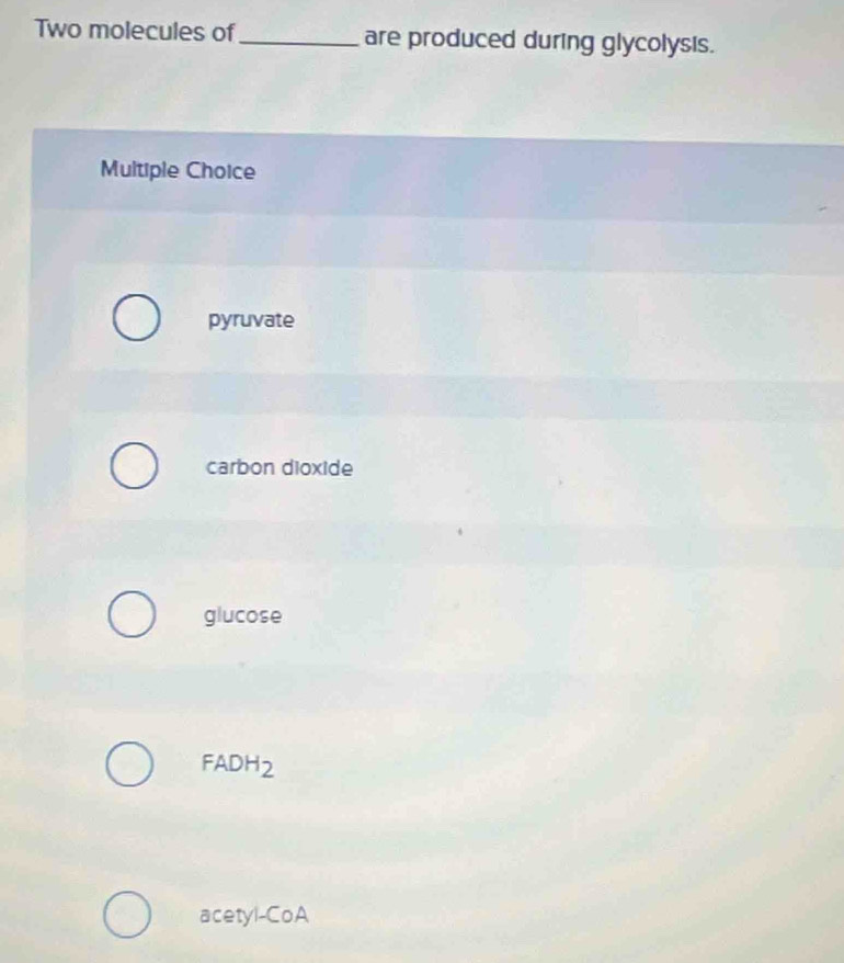 Two molecules of_ are produced during glycolysis.
Multiple Choice
pyruvate
carbon dioxide
glucose
FADH_2
acetyl-CoA