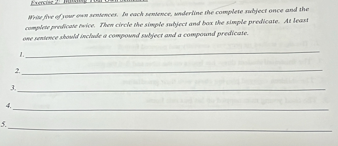 Bullding You 
Write five of your own sentences. In each sentence, underline the complete subject once and the 
complete predicate twice. Then circle the simple subject and box the simple predicate. At least 
one sentence should include a compound subject and a compound predicate. 
1. 
_ 
2. 
_ 
3._ 
4. 
_ 
_ 
5.