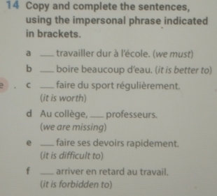 Copy and complete the sentences, 
using the impersonal phrase indicated 
in brackets. 
a _travailler dur à l'école. (we must) 
b _boire beaucoup d’eau. (it is better to) 
C _faire du sport régulièrement. 
(it is worth) 
d Au collège,_ professeurs. 
(we are missing) 
e _faire ses devoirs rapidement. 
(it is difficult to) 
f _arriver en retard au travail. 
(it is forbidden to)