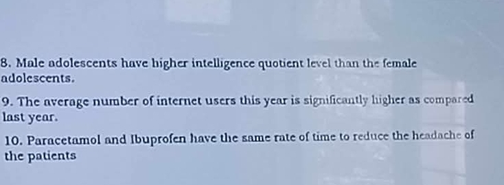 Male adolescents have higher intelligence quotient level than the female 
adolescents. 
9. The average number of internet users this year is significantly higher as compared 
last year. 
10. Paracetamol and Ibuprofen have the same rate of time to reduce the headache of 
the patients