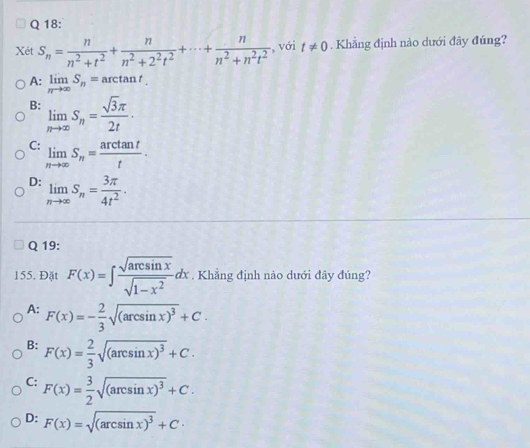 Xét S_n= n/n^2+t^2 + n/n^2+2^2t^2 +·s + n/n^2+n^2t^2  , với t!= 0. Khẳng định nào dưới đây đúng?
A: limlimits _nto ∈fty S_n=arctan t_.
B: limlimits _nto ∈fty S_n= sqrt(3)π /2t ·
C: limlimits _nto ∈fty S_n= arctan t/t .
D: limlimits _nto ∈fty S_n= 3π /4t^2 . 
Q 19:
155. Đặt F(x)=∈t  sqrt(arcsin x)/sqrt(1-x^2) dx. Khẳng định nào dưới đây đúng?
A: F(x)=- 2/3 sqrt((arcsin x)^3)+C.
B: F(x)= 2/3 sqrt((arcsin x)^3)+C.
C: F(x)= 3/2 sqrt((arcsin x)^3)+C.
D: F(x)=sqrt((arcsin x)^3)+C·