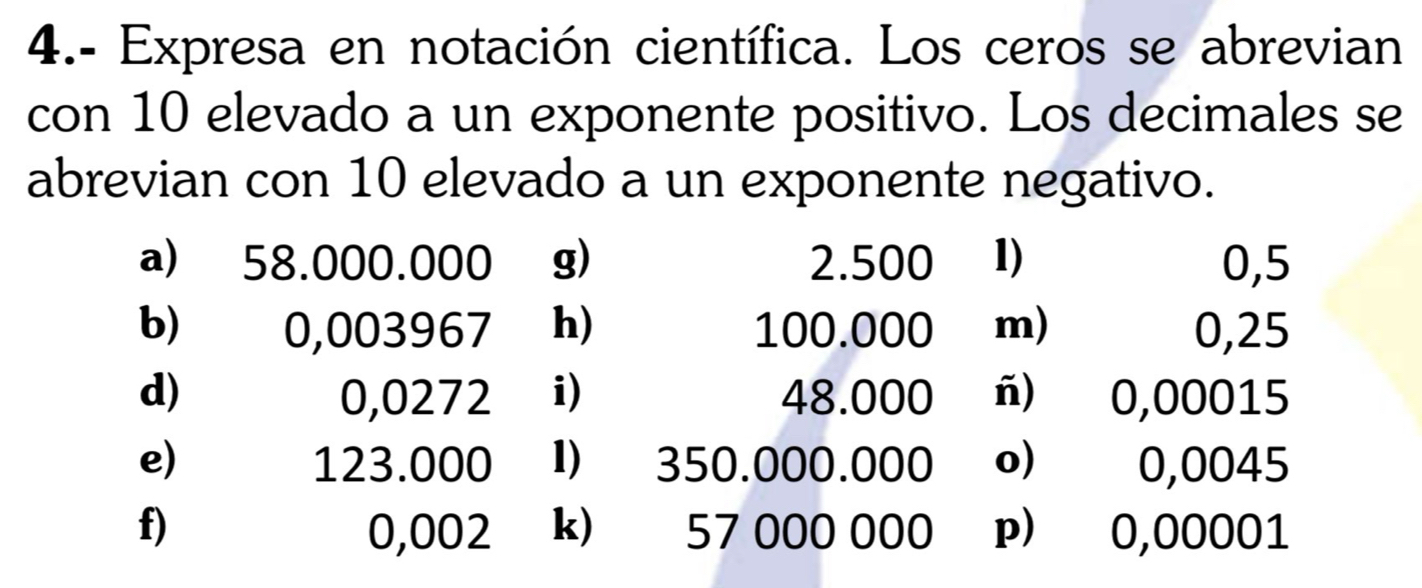 4.- Expresa en notación científica. Los ceros se abrevian 
con 10 elevado a un exponente positivo. Los decimales se 
abrevian con 10 elevado a un exponente negativo. 
a) 58.000.000 g) 2.500 1) 0,5
b) 0,003967 h) 100.000 m) 0,25
d) 0,0272 i) 48.000 ñ) 0,00015
e) 123.000 1) 350.000.000 o) 0,0045
f) 0,002 k) 57 000 000 p) 0,00001