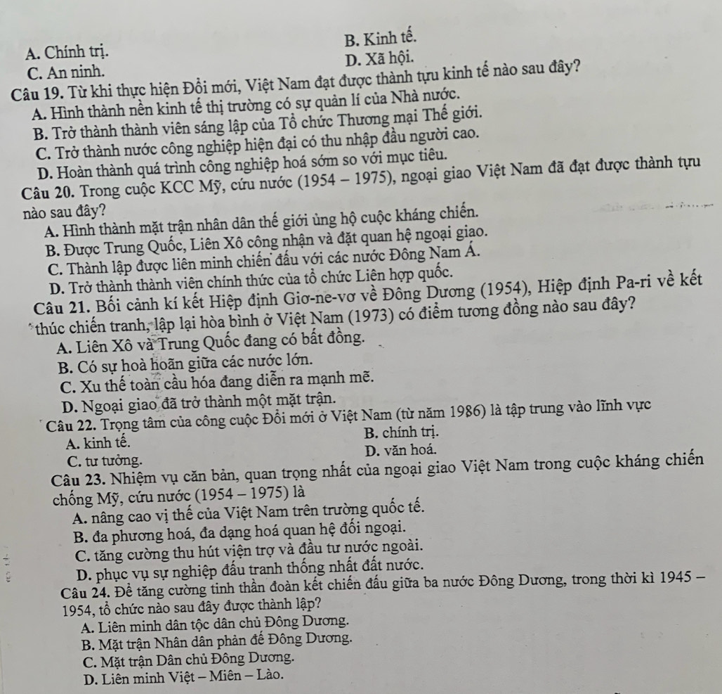 B. Kinh tế.
A. Chính trị.
C. An ninh. D. Xã hội.
Câu 19. Từ khi thực hiện Đội mới, Việt Nam đạt được thành tựu kinh tế nào sau đây?
A. Hình thành nền kinh tế thị trường có sự quản lí của Nhà nước.
B. Trở thành thành viên sáng lập của Tổ chức Thương mại Thế giới.
C. Trở thành nước công nghiệp hiện đại có thu nhập đầu người cao.
D. Hoàn thành quá trình công nghiệp hoá sớm so với mục tiêu.
Câu 20. Trong cuộc KCC Mỹ, cứu nước (1954 - 1975), ngoại giao Việt Nam đã đạt được thành tựu
nào sau đây?
A. Hình thành mặt trận nhân dân thế giới ủng hộ cuộc kháng chiến.
B. Được Trung Quốc, Liên Xô cộng nhận và đặt quan hệ ngoại giao.
C. Thành lập được liên minh chiến đấu với các nước Đông Nam Á.
D. Trở thành thành viên chính thức của tổ chức Liên hợp quốc.
Câu 21. Bối cảnh kí kết Hiệp định Giơ-ne-vơ về Đồng Dương (1954), Hiệp định Pa-ri về kết
* thúc chiến tranh, lập lại hòa bình ở Việt Nam (1973) có điểm tương đồng nào sau đây?
A. Liên Xô và Trung Quốc đang có bất đồng.
B. Có sự hoà hoãn giữa các nước lớn.
C. Xu thế toàn cầu hóa đang diễn ra mạnh mẽ.
D. Ngoại giao đã trở thành một mặt trận.
Câu 22. Trọng tâm của công cuộc Đổi mới ở Việt Nam (từ năm 1986) là tập trung vào lĩnh vực
A. kinh tế. B. chính trị.
C. tư tưởng. D. văn hoá.
Câu 23. Nhiệm vụ căn bản, quan trọng nhất của ngoại giao Việt Nam trong cuộc kháng chiến
chống Mỹ, cứu nước (1954 - 1975) là
A. nâng cao vị thế của Việt Nam trên trường quốc tế.
B. đa phương hoá, đa dạng hoá quan hệ đối ngoại.
C. tăng cường thu hút viện trợ và đầu tư nước ngoài.
D. phục vụ sự nghiệp đấu tranh thống nhất đất nước.
Câu 24. Để tăng cường tinh thần đoàn kết chiến đấu giữa ba nước Đông Dương, trong thời kì 1945 -
1954, tổ chức nào sau đây được thành lập?
A. Liên minh dân tộc dân chủ Đông Dương.
B. Mặt trận Nhân dân phản đế Đông Dương.
C. Mặt trận Dân chủ Đông Dương.
D. Liên minh Việt - Miên - Lào.