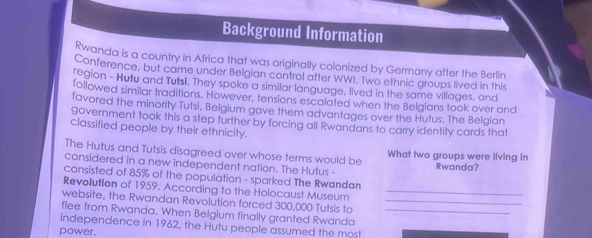 Background Information 
Rwanda is a country in Africa that was originally colonized by Germany after the Berlin 
Conference, but came under Belgian control after WWI. Two ethnic groups lived in this 
region - Hutu and Tutsi. They spoke a similar language, lived in the same villages, and 
followed similar traditions. However, tensions escalated when the Belgians took over and 
favored the minority Tutsi. Belgium gave them advantages over the Hutus. The Belgian 
government took this a step further by forcing all Rwandans to carry identity cards that 
classified people by their ethnicity. 
The Hutus and Tutsis disagreed over whose terms would be What two groups were living in 
considered in a new independent nation. The Hutus - 
Rwanda? 
consisted of 85% of the population - sparked The Rwandan 
Revolution of 1959. According to the Holocaust Museum_ 
website, the Rwandan Revolution forced 300,000 Tutsis to_ 
flee from Rwanda. When Belgium finally granted Rwanda_ 
independence in 1962, the Hutu people assumed the most 
power.