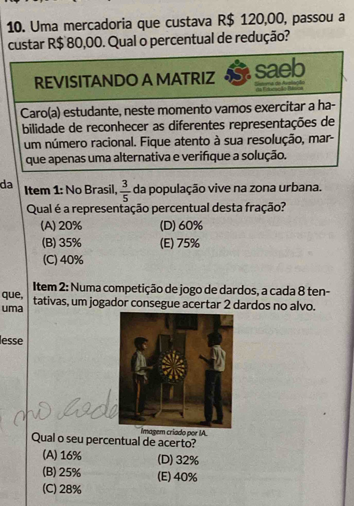 Uma mercadoria que custava R$ 120,00, passou a
custar R$ 80,00. Qual o percentual de redução?
da Item 1: No Brasil,  3/5  da população vive na zona urbana.
Qual é a representação percentual desta fração?
(A) 20% (D) 60%
(B) 35% (E) 75%
(C) 40%
Item 2: Numa competição de jogo de dardos, a cada 8 ten-
que, tativas, um jogador consegue acertar 2 dardos no alvo.
uma
lesse
Imagem criado por IA.
Qual o seu percentual de acerto?
(A) 16% (D) 32%
(B) 25% (E) 40%
(C) 28%