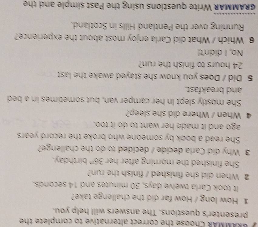 GRAMMAR Choose the correct alternative to complete the
presenter's questions. The answers will help you.
1 How long / How far did the challenge take?
It took Carla twelve days, 30 minutes and 14 seconds.
2 When did she finished / finish the run?
She finished the morning after her 36^(th) birthday.
3 Why did Carla decide / decided to do the challenge?
She read a book by someone who broke the record years
ago and it made her want to do it too.
4 When / Where did she sleep?
She mostly slept in her camper van, but sometimes in a bed
and breakfast.
5 Did / Does you know she stayed awake the last
24 hours to finish the run?
No, I didn't!
6 Which / What did Carla enjoy most about the experience?
Running over the Pentland Hills in Scotland.
_
GRAMMAR Write questions using the Past simple and the