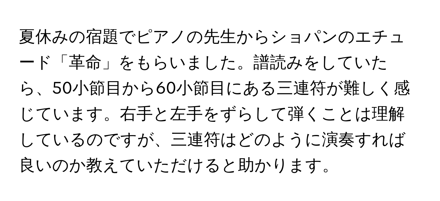 夏休みの宿題でピアノの先生からショパンのエチュード「革命」をもらいました。譜読みをしていたら、50小節目から60小節目にある三連符が難しく感じています。右手と左手をずらして弾くことは理解しているのですが、三連符はどのように演奏すれば良いのか教えていただけると助かります。