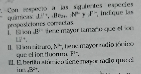 Con respecto a las siguientes especies 
químicas: _3Li^(1+), _4Be_2+, _7N^(3-)y_9F^(1-) , indique las 
proposiciones correctas. 
I. El ion _4B^(2+) tiene mayor tamaño que el ion
Li^(1+). 
II. El ion nitruro, N^(3-) , tiene mayor radio iónico 
que el ion fluoruro, F^(1-). 
III. El berilio atómico tiene mayor radio que el 
ion _4B^(2+).