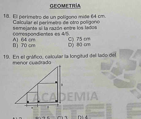 GEOMETRÍA
18. El perímetro de un polígono mide 64 cm.
Calcular el perímetro de otro polígono
semejante si la razón entre los lados
correspondientes es 4/5.
A) 64 cm C) 75 cm
B) 70 cm D) 80 cm
19. En el gráfico, calcular la longitud del lado del
C) 3 D) 4