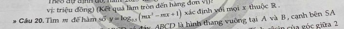 Theo đự định do, nn 
vị: triệu đồng) (Kết quả làm tròn đến hàng đơn vị): xác định với mọi x thuộc R. 
* Câu 20. Tìm m để hàm số y=log _0.5(mx^2-mx+1)
đáy ABCD là hình thang vuông tại A và B, cạnh bên SA 
n của góc giữa 2