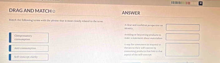DRAG AND MATCH ⓙ ANSWER
Match the following terms with the phrase that is most closely related to the term. A clear and confident perspective on
identity
Compensatory Avoiding or boycotting products to
consumption make a statement about materialism
A way for consumers to respond to
threats to their self-esteem by
Anti-consumption consuming products that link to that
Self-concept clarity aspect of the self-concept