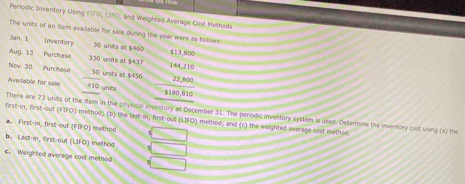 Perlodic Inventory Using FIFO, LIFO, and Weighted Average Cost Methods 
The units of an item available for sale during the year were as follows: 
Jan. 1 Inventory 30 units at $460
Aug. 13 Purchase 330 units at $437
Nov. 30 Purchase 50 units at $456 beginarrayr 1464,210 22,800 315,810 hline endarray
Available for sale 410 units 
There are 73 units of the item in the physical inventory at December 31. The periodic inventory system is used. Determine the inventory cost using (a) the 
first-in, first-out (FIFO) method; (b) the last-in, first-out (LIFO) method; and (c) the weighted average cost method. 
a. First-in, first-out (FIFO) method $ 36c°
b. Last-in, first-out (LIFO) method 5 □
c. Weighted average cost method $ □