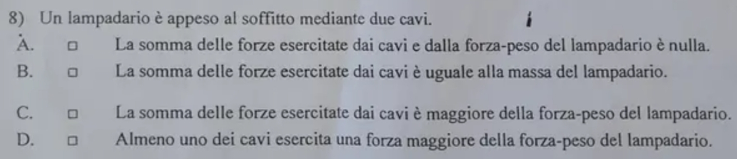 Un lampadario è appeso al soffitto mediante due cavi.
A. □ La somma delle forze esercitate dai cavi e dalla forza-peso del lampadario è nulla.
B. □ La somma delle forze esercitate dai cavi èuguale alla massa del lampadario.
C. □ La somma delle forze esercitate dai cavi èmaggiore della forza-peso del lampadario.
D. Almeno uno dei cavi esercita una forza maggiore della forza-peso del lampadario.