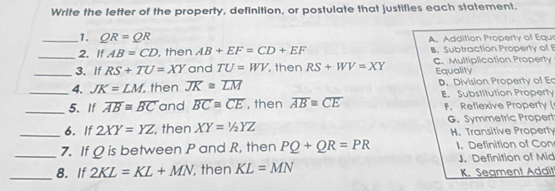 Write the letter of the property, definition, or postulate that justifies each statement.
_1. QR=QR A. Addition Property of Equ
_2. If AB=CD , then AB+EF=CD+EF B. Subtraction Property of E
_3. If RS+TU=XY and TU=WV , then RS+WV=XY C. Multiplication Property
Equality
_4. JK=LM , then overline JK≌ overline LM D. Division Property of E
E. Substitution Property
_5. If overline AB≌ overline BC and overline BC≌ overline CE , then overline AB≌ overline CE F. Reflexive Property (
G. Symmetric Propert
_6. If 2XY=YZ , then XY=1/2YZ
H. Transitive Property
_7. If Ω is between P and R, then PQ+QR=PR I. Definition of Con
J. Definition of Mid
_8. If 2KL=KL+MN ,then KL=MN
K. Segment Addit