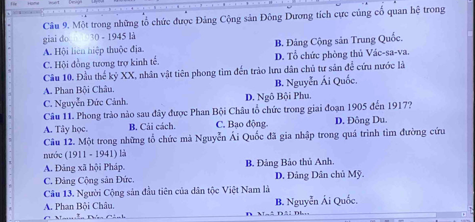 File Home insert Design
Câu 9. Một trong những tổ chức được Đảng Cộng sản Đông Dương tích cực củng cố quan hệ trong
giai đo 30 - 1945 là
A. Hội liên hiệp thuộc địa. B. Đảng Cộng sản Trung Quốc.
C. Hội đồng tương trợ kinh tế. D. Tổ chức phòng thủ Vác-sa-va.
Câu 10. Đầu thế kỷ XX, nhân vật tiên phong tìm đến trào lưu dân chủ tư sản để cứu nước là
A. Phan Bội Châu. B. Nguyễn Ái Quốc.
C. Nguyễn Đức Cảnh. D. Ngô Bội Phu.
Câu 11. Phong trào nào sau đây được Phan Bội Châu tổ chức trong giai đoạn 1905 đến 1917?
A. Tây học. B. Cải cách. C. Bạo động. D. Đông Du.
Câu 12. Một trong những tổ chức mà Nguyễn Ái Quốc đã gia nhập trong quá trình tìm đường cứu
nước (1911 - 1941) là
A. Đảng xã hội Pháp. B. Đảng Bảo thủ Anh.
C. Đảng Cộng sản Đức. D. Đảng Dân chủ Mỹ.
Câu 13. Người Cộng sản đầu tiên của dân tộc Việt Nam là
A. Phan Bội Châu. B. Nguyễn Ái Quốc.
Đ Đâi Dhu