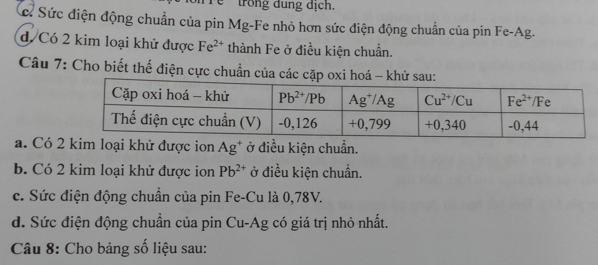 Tể 'trong dung dịch.
c. Sức điện động chuẩn của pin Mg-Fe nhỏ hơn sức điện động chuẩn của pin Fe-Ag.
d. Có 2 kim loại khử được Fe^(2+) thành Fe ở điều kiện chuẩn.
Câu 7: Cho biết thế điện cực chuẩn của các cặp oxi hoá - khử sau:
a. Có 2 loại khử được ion Ag^+ ở điều kiện chuẩn.
b. Có 2 kim loại khử được ion Pb^(2+) ở điều kiện chuẩn.
c. Sức điện động chuẩn của pin Fe-Cu là 0,78V.
d. Sức điện động chuẩn của pin Cu-Ag có giá trị nhỏ nhất.
Câu 8: Cho bảng số liệu sau: