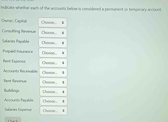 Indicate whether each of the accounts below is considered a permanent or temporary account. 
Owner, Capital Choose... 
Consulting Revenue Choose... 
Salaries Payable Choose... 
Prepaid Insurance Choose... 
Rent Expense Choose... 
Accounts Receivable Choose... 
Rent Revenue Choose... 
Buildings Choose... 
Accounts Payable Choose... 
Salaries Expense Choose... 
Check