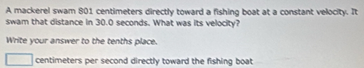 A mackerel swam 801 centimeters directly toward a fishing boat at a constant velocity. It 
swam that distance in 30.0 seconds. What was its velocity? 
Write your answer to the tenths place.
centimeters per second directly toward the fishing boat