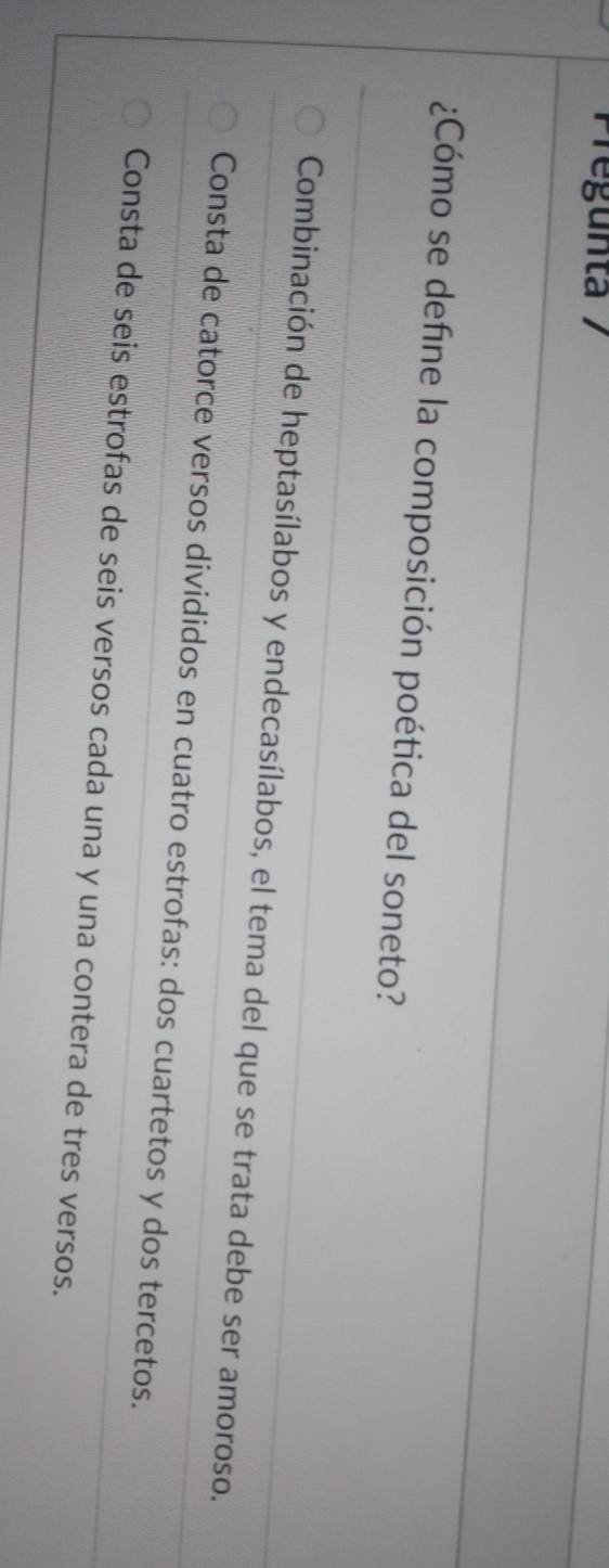 Pregunta 1
¿Cómo se define la composición poética del soneto?
Combinación de heptasílabos y endecasílabos, el tema del que se trata debe ser amoroso.
Consta de catorce versos divididos en cuatro estrofas: dos cuartetos y dos tercetos.
Consta de seis estrofas de seis versos cada una y una contera de tres versos.